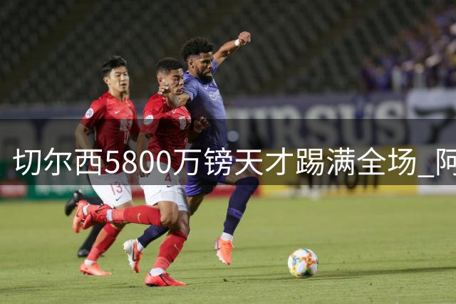 切尔西5800万镑天才踢满全场 阿隆索的信任比胜利更重要