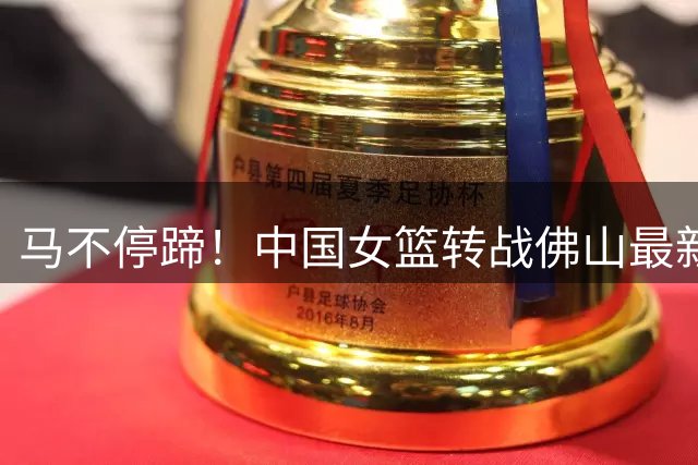 马不停蹄！中国女篮转战佛山最新踩场训练 明晚与尼日利亚三番战
